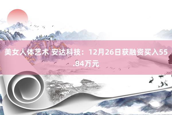 美女人体艺术 安达科技：12月26日获融资买入55.84万元