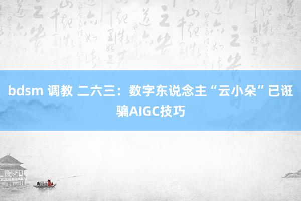 bdsm 调教 二六三：数字东说念主“云小朵”已诳骗AIGC技巧