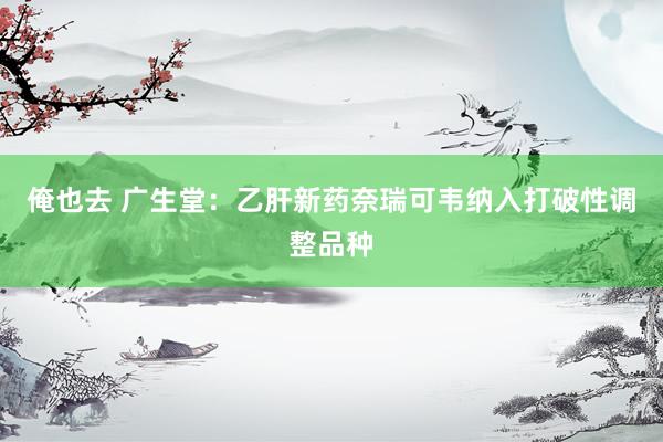 俺也去 广生堂：乙肝新药奈瑞可韦纳入打破性调整品种