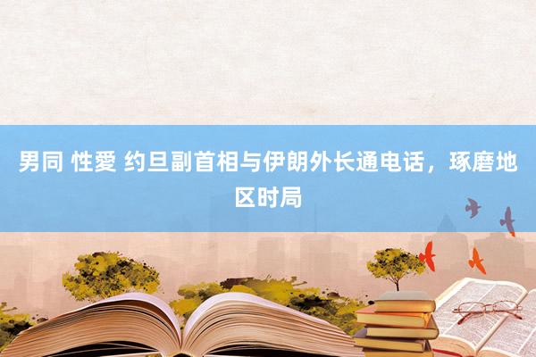 男同 性愛 约旦副首相与伊朗外长通电话，琢磨地区时局