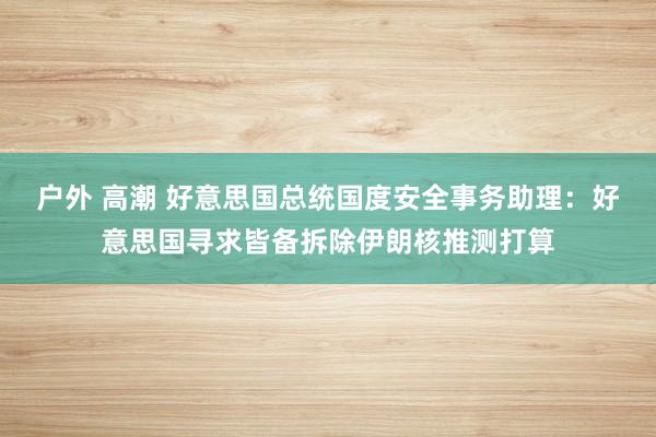 户外 高潮 好意思国总统国度安全事务助理：好意思国寻求皆备拆除伊朗核推测打算