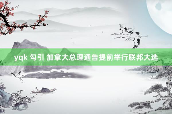 yqk 勾引 加拿大总理通告提前举行联邦大选