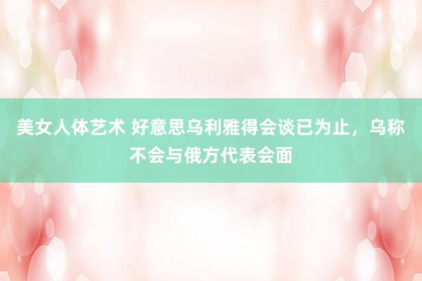 美女人体艺术 好意思乌利雅得会谈已为止，乌称不会与俄方代表会面