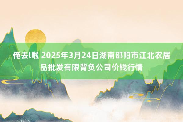 俺去l啦 2025年3月24日湖南邵阳市江北农居品批发有限背负公司价钱行情