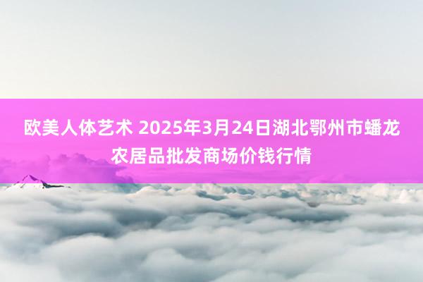 欧美人体艺术 2025年3月24日湖北鄂州市蟠龙农居品批发商场价钱行情