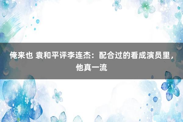 俺来也 袁和平评李连杰：配合过的看成演员里，他真一流