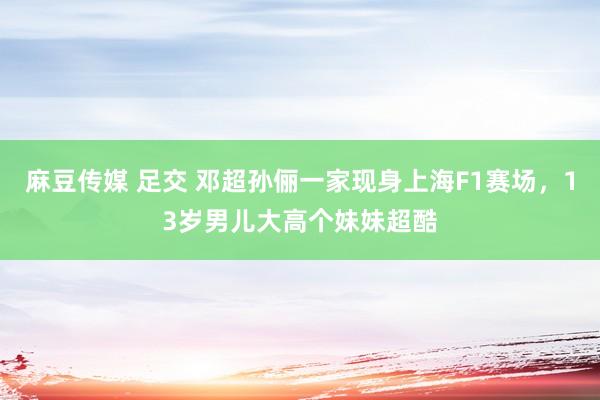 麻豆传媒 足交 邓超孙俪一家现身上海F1赛场，13岁男儿大高个妹妹超酷