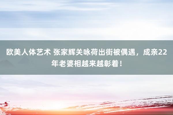 欧美人体艺术 张家辉关咏荷出街被偶遇，成亲22年老婆相越来越彰着！