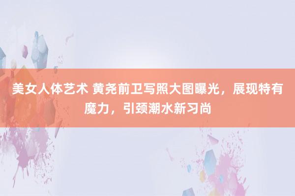 美女人体艺术 黄尧前卫写照大图曝光，展现特有魔力，引颈潮水新习尚