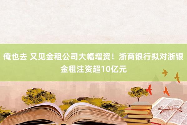 俺也去 又见金租公司大幅增资！浙商银行拟对浙银金租注资超10亿元