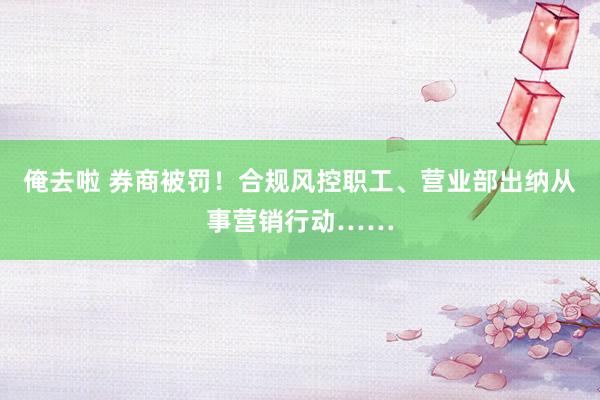 俺去啦 券商被罚！合规风控职工、营业部出纳从事营销行动……