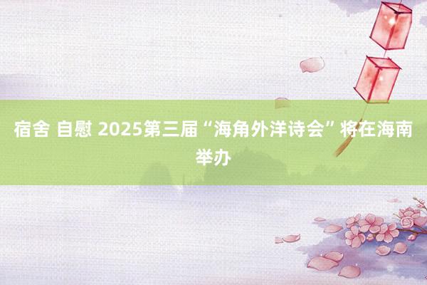 宿舍 自慰 2025第三届“海角外洋诗会”将在海南举办