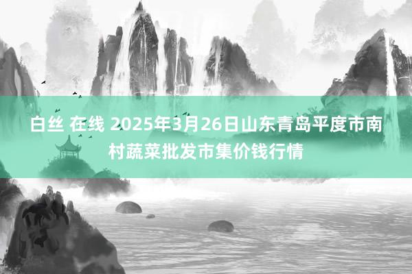 白丝 在线 2025年3月26日山东青岛平度市南村蔬菜批发市集价钱行情