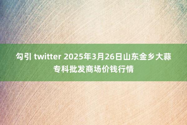 勾引 twitter 2025年3月26日山东金乡大蒜专科批发商场价钱行情