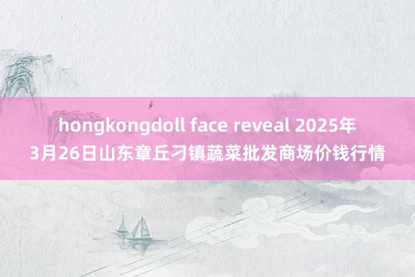 hongkongdoll face reveal 2025年3月26日山东章丘刁镇蔬菜批发商场价钱行情