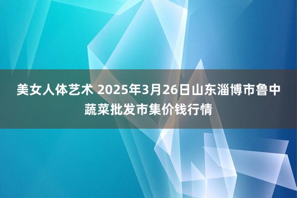 美女人体艺术 2025年3月26日山东淄博市鲁中蔬菜批发市集价钱行情