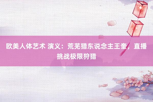 欧美人体艺术 演义：荒芜猎东说念主王奎，直播挑战极限狩猎