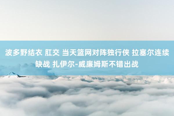 波多野结衣 肛交 当天篮网对阵独行侠 拉塞尔连续缺战 扎伊尔-威廉姆斯不错出战