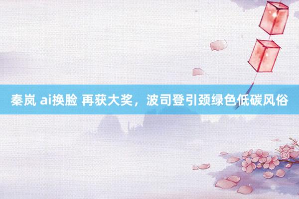 秦岚 ai换脸 再获大奖，波司登引颈绿色低碳风俗
