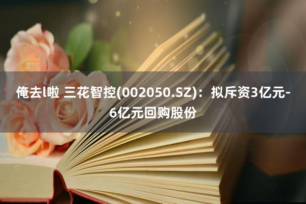 俺去l啦 三花智控(002050.SZ)：拟斥资3亿元-6亿元回购股份