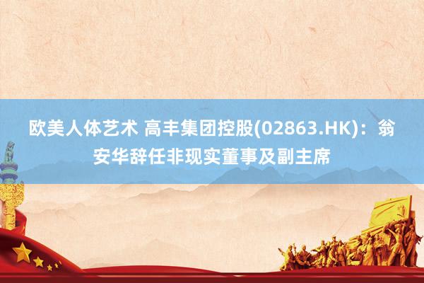 欧美人体艺术 高丰集团控股(02863.HK)：翁安华辞任非现实董事及副主席