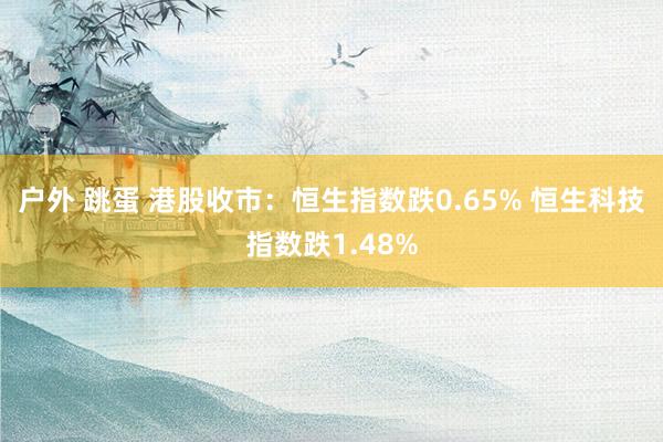户外 跳蛋 港股收市：恒生指数跌0.65% 恒生科技指数跌1.48%
