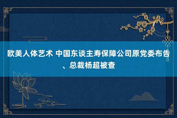 欧美人体艺术 中国东谈主寿保障公司原党委布告、总裁杨超被查