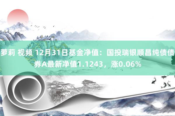 萝莉 视频 12月31日基金净值：国投瑞银顺昌纯债债券A最新净值1.1243，涨0.06%
