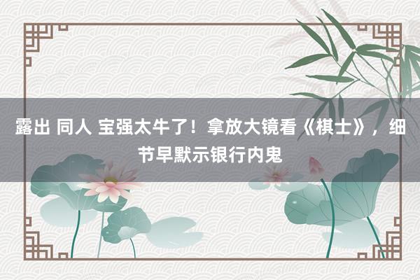 露出 同人 宝强太牛了！拿放大镜看《棋士》，细节早默示银行内鬼