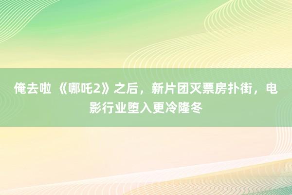 俺去啦 《哪吒2》之后，新片团灭票房扑街，电影行业堕入更冷隆冬