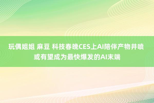 玩偶姐姐 麻豆 科技春晚CES上AI陪伴产物井喷 或有望成为最快爆发的AI末端