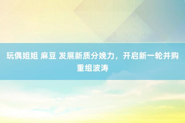 玩偶姐姐 麻豆 发展新质分娩力，开启新一轮并购重组波涛