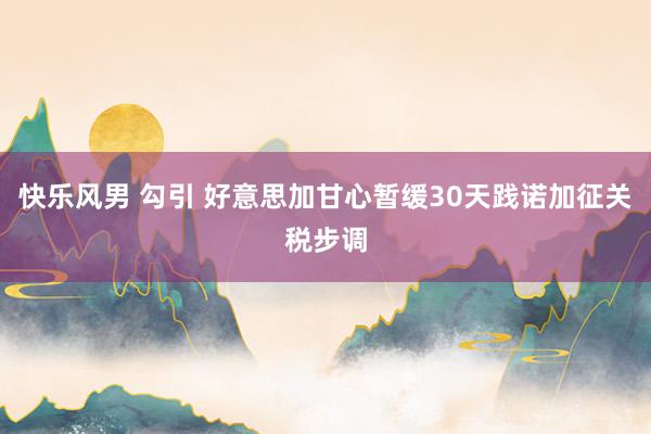 快乐风男 勾引 好意思加甘心暂缓30天践诺加征关税步调