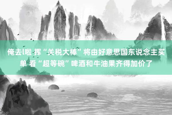 俺去l啦 挥“关税大棒”将由好意思国东说念主买单 看“超等碗”啤酒和牛油果齐得加价了