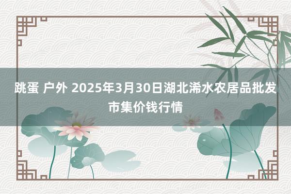 跳蛋 户外 2025年3月30日湖北浠水农居品批发市集价钱行情