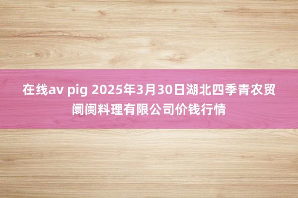 在线av pig 2025年3月30日湖北四季青农贸阛阓料理有限公司价钱行情