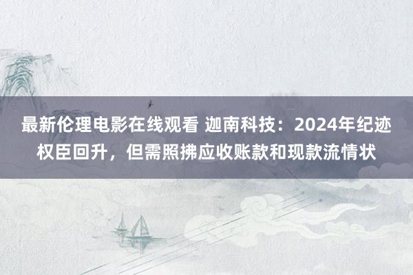 最新伦理电影在线观看 迦南科技：2024年纪迹权臣回升，但需照拂应收账款和现款流情状