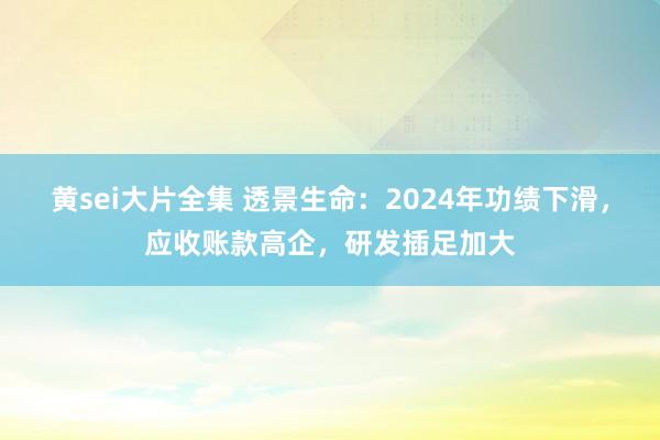 黄sei大片全集 透景生命：2024年功绩下滑，应收账款高企，研发插足加大