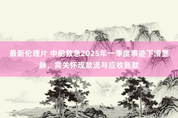 最新伦理片 中船救急2025年一季度事迹下滑显赫，需关怀现款流与应收账款