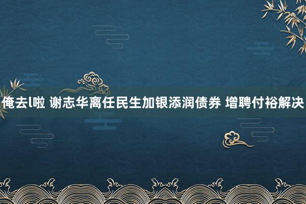 俺去l啦 谢志华离任民生加银添润债券 增聘付裕解决