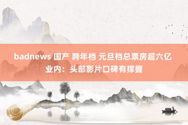 badnews 国产 跨年档 元旦档总票房超六亿 业内：头部影片口碑有撑握
