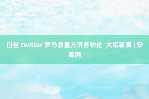 白丝 twitter 罗马教皇方济各物化_大皖新闻 | 安徽网