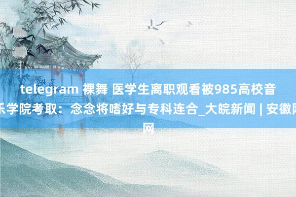 telegram 裸舞 医学生离职观看被985高校音乐学院考取：念念将嗜好与专科连合_大皖新闻 | 安徽网