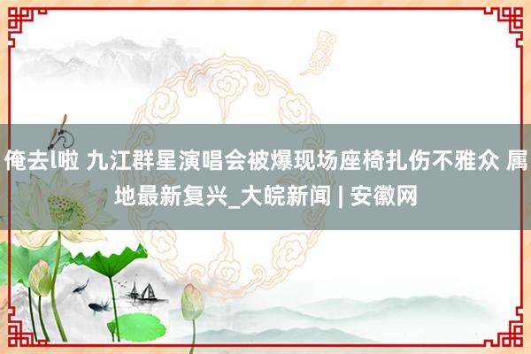 俺去l啦 九江群星演唱会被爆现场座椅扎伤不雅众 属地最新复兴_大皖新闻 | 安徽网