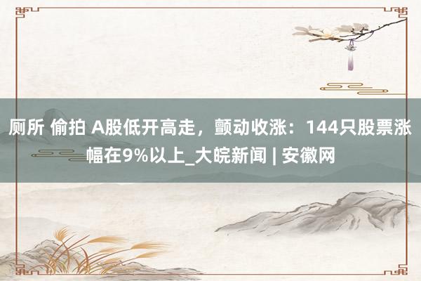 厕所 偷拍 A股低开高走，颤动收涨：144只股票涨幅在9%以上_大皖新闻 | 安徽网