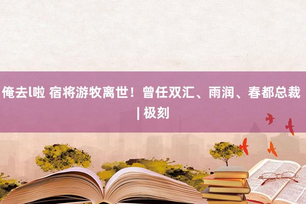 俺去l啦 宿将游牧离世！曾任双汇、雨润、春都总裁 | 极刻