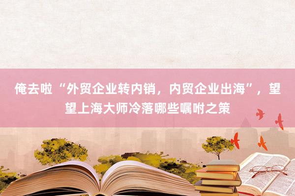 俺去啦 “外贸企业转内销，内贸企业出海”，望望上海大师冷落哪些嘱咐之策