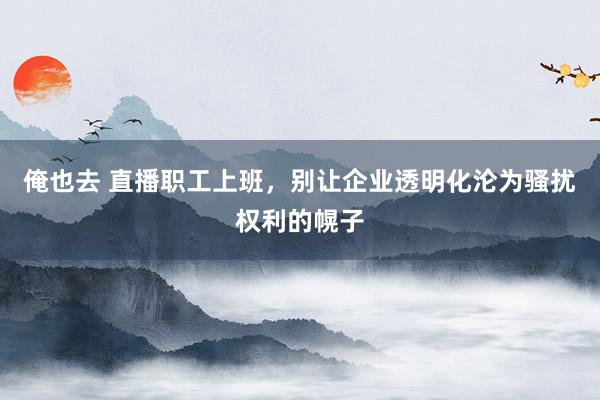 俺也去 直播职工上班，别让企业透明化沦为骚扰权利的幌子