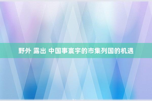 野外 露出 中国事寰宇的市集列国的机遇
