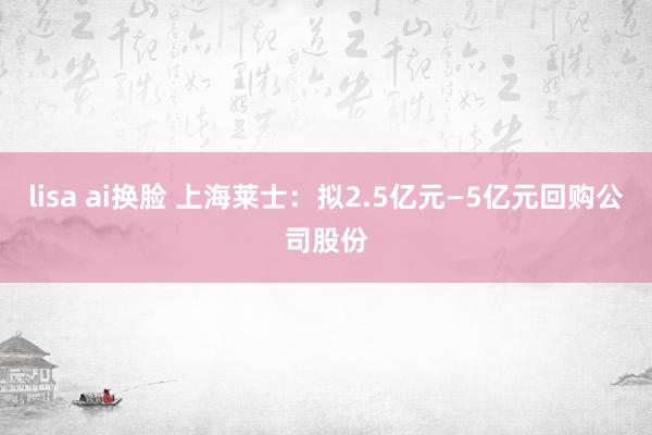 lisa ai换脸 上海莱士：拟2.5亿元—5亿元回购公司股份